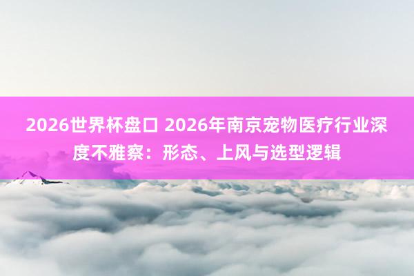 2026世界杯盘口 2026年南京宠物医疗行业深度不雅察:形态、上风与选型逻辑