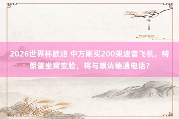 2026世界杯欧赔 中方刚买200架波音飞机,特朗普坐窝变脸,将与赖清德通电话?