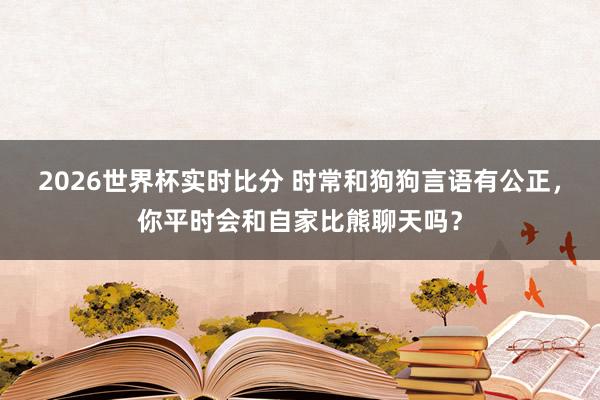 2026世界杯实时比分 时常和狗狗言语有公正,你平时会和自家比熊聊天吗?