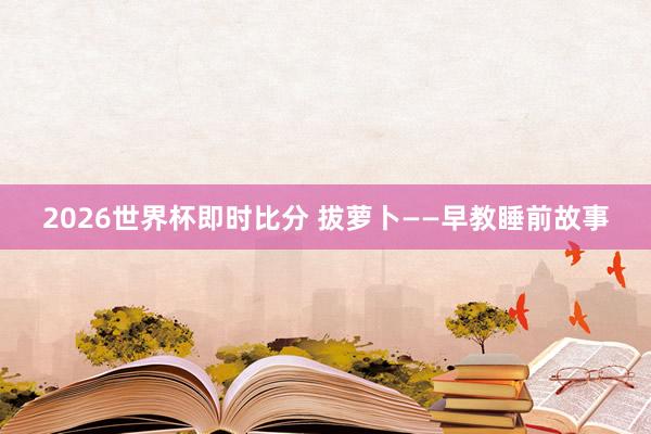 2026世界杯即时比分 拔萝卜——早教睡前故事