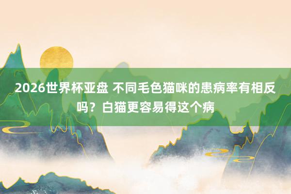 2026世界杯亚盘 不同毛色猫咪的患病率有相反吗?白猫更容易得这个病