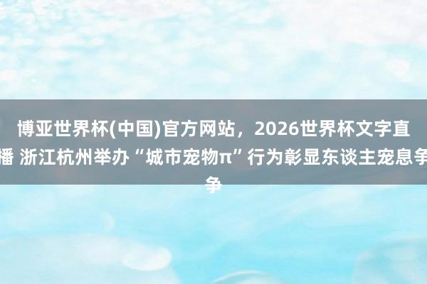 博亚世界杯(中国)官方网站,2026世界杯文字直播 浙江杭州举办“城市宠物π”行为彰显东谈主宠息争