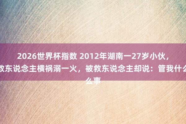 2026世界杯指数 2012年湖南一27岁小伙,为救东说念主横祸溺一火,被救东说念主却说:管我什么事