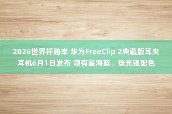 2026世界杯赔率 华为FreeClip 2典藏版耳夹耳机6月1日发布 领有星海蓝、珠光银配色