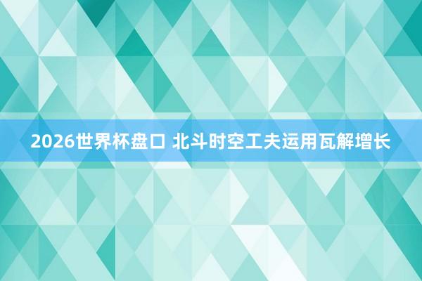 2026世界杯盘口 北斗时空工夫运用瓦解增长