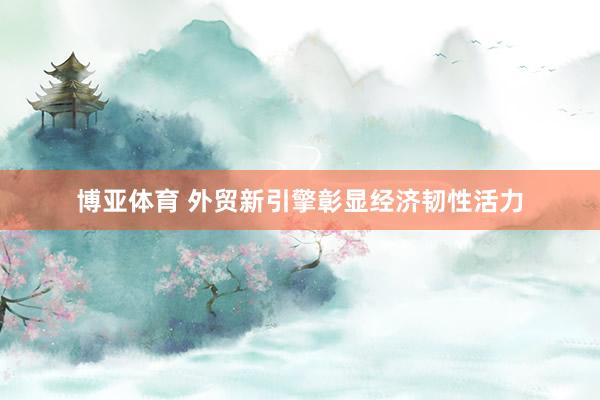 博亚体育 外贸新引擎彰显经济韧性活力
