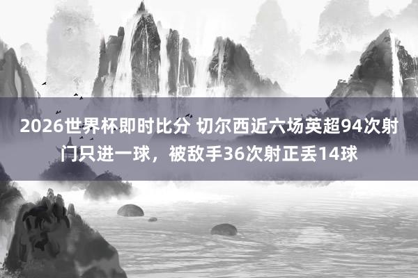 2026世界杯即时比分 切尔西近六场英超94次射门只进一球，被敌手36次射正丢14球