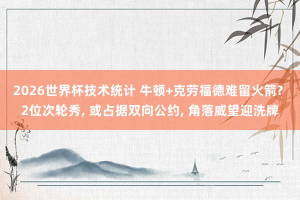 2026世界杯技术统计 牛顿+克劳福德难留火箭? 2位次轮秀， 或占据双向公约， 角落威望迎洗牌