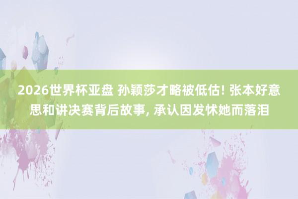 2026世界杯亚盘 孙颖莎才略被低估! 张本好意思和讲决赛背后故事, 承认因发怵她而落泪