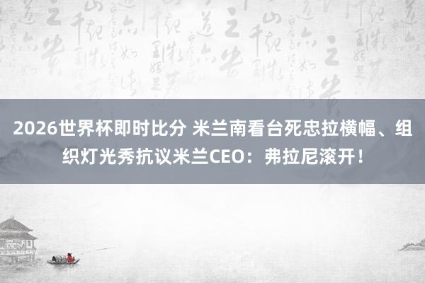 2026世界杯即时比分 米兰南看台死忠拉横幅、组织灯光秀抗议米兰CEO：弗拉尼滚开！