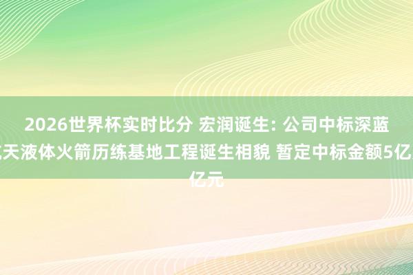 2026世界杯实时比分 宏润诞生: 公司中标深蓝航天液体火箭历练基地工程诞生相貌 暂定中标金额5亿元