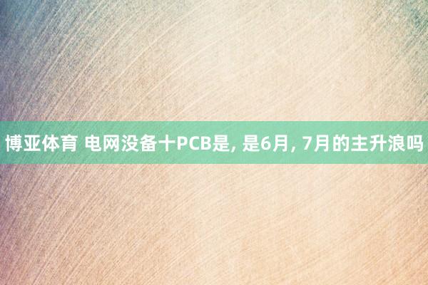 博亚体育 电网没备十PCB是, 是6月, 7月的主升浪吗