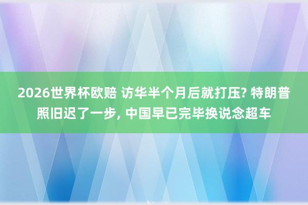 2026世界杯欧赔 访华半个月后就打压? 特朗普照旧迟了一步, 中国早已完毕换说念超车