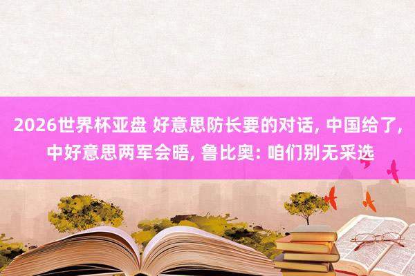 2026世界杯亚盘 好意思防长要的对话， 中国给了， 中好意思两军会晤， 鲁比奥: 咱们别无采选