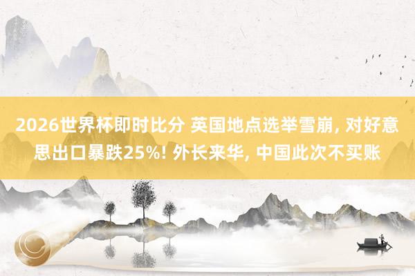 2026世界杯即时比分 英国地点选举雪崩, 对好意思出口暴跌25%! 外长来华, 中国此次不买账