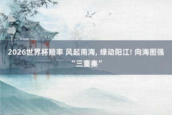 2026世界杯赔率 风起南海, 绿动阳江! 向海图强“三重奏”