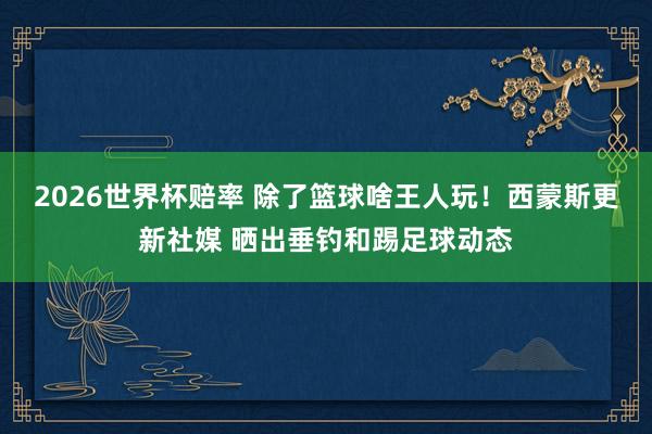 2026世界杯赔率 除了篮球啥王人玩！西蒙斯更新社媒 晒出垂钓和踢足球动态