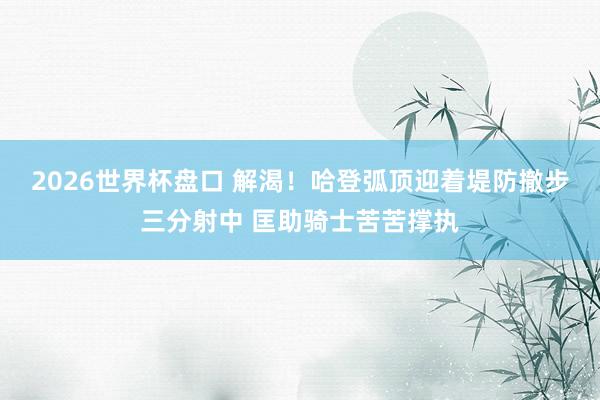2026世界杯盘口 解渴！哈登弧顶迎着堤防撤步三分射中 匡助骑士苦苦撑执