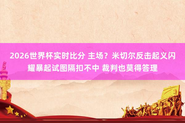 2026世界杯实时比分 主场？米切尔反击起义闪耀暴起试图隔扣不中 裁判也莫得答理