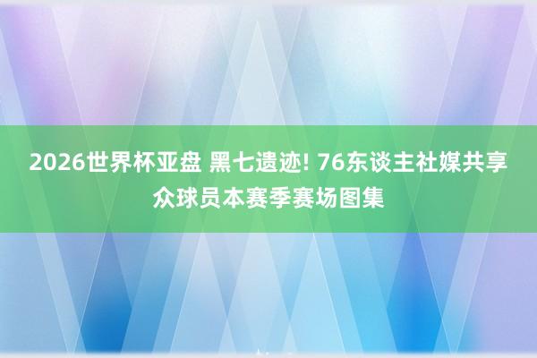 2026世界杯亚盘 黑七遗迹! 76东谈主社媒共享众球员本赛季赛场图集