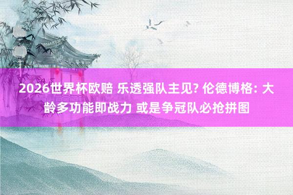 2026世界杯欧赔 乐透强队主见? 伦德博格: 大龄多功能即战力 或是争冠队必抢拼图