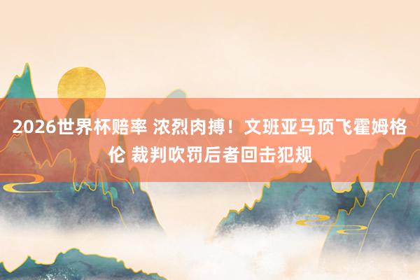 2026世界杯赔率 浓烈肉搏！文班亚马顶飞霍姆格伦 裁判吹罚后者回击犯规