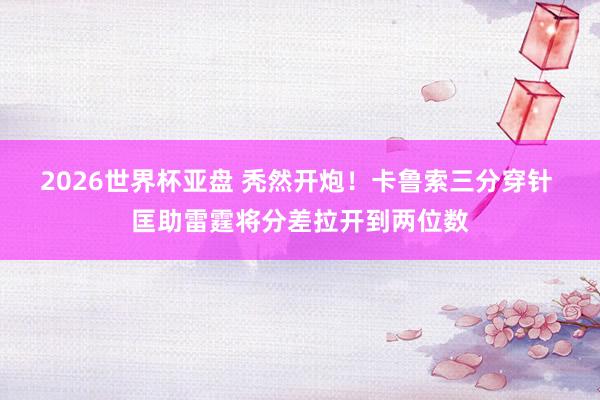 2026世界杯亚盘 秃然开炮！卡鲁索三分穿针 匡助雷霆将分差拉开到两位数