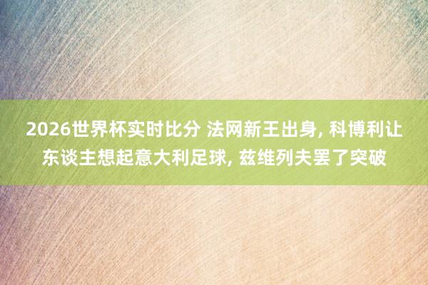 2026世界杯实时比分 法网新王出身, 科博利让东谈主想起意大利足球, 兹维列夫罢了突破
