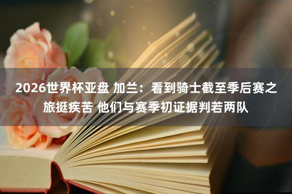 2026世界杯亚盘 加兰：看到骑士截至季后赛之旅挺疾苦 他们与赛季初证据判若两队