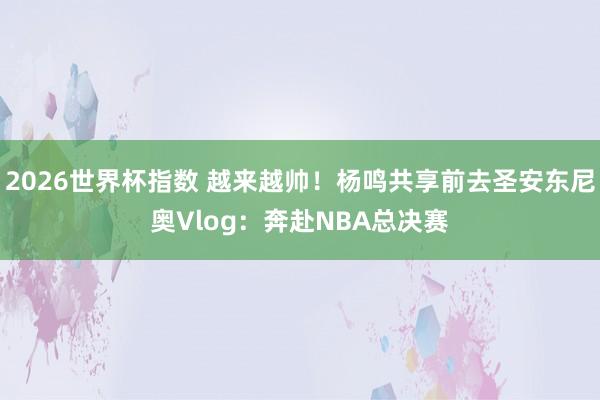 2026世界杯指数 越来越帅！杨鸣共享前去圣安东尼奥Vlog：奔赴NBA总决赛