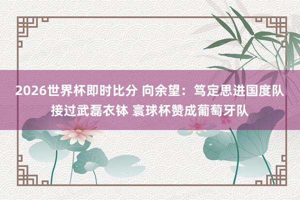 2026世界杯即时比分 向余望:笃定思进国度队接过武磊衣钵 寰球杯赞成葡萄牙队