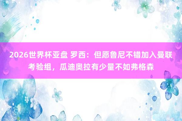 2026世界杯亚盘 罗西:但愿鲁尼不错加入曼联考验组,瓜迪奥拉有少量不如弗格森