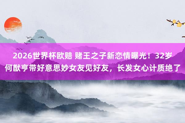 2026世界杯欧赔 赌王之子新恋情曝光!32岁何猷亨带好意思妙女友见好友,长发女心计质绝了