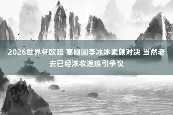 2026世界杯欧赔 高圆圆李冰冰素颜对决 当然老去已经浓妆遮痕引争议