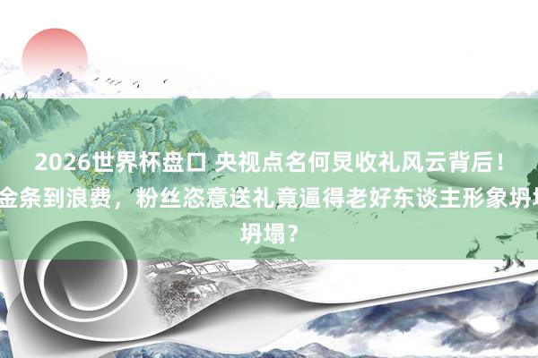 2026世界杯盘口 央视点名何炅收礼风云背后!从金条到浪费,粉丝恣意送礼竟逼得老好东谈主形象坍塌?