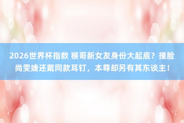 2026世界杯指数 猴哥新女友身份大起底?撞脸尚雯婕还戴同款耳钉,本尊却另有其东谈主!