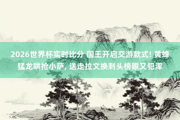2026世界杯实时比分 国王开启交游款式! 黄蜂猛龙哄抢小萨， 送走拉文换刺头榜眼又犯浑