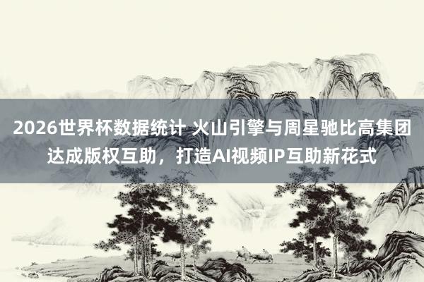 2026世界杯数据统计 火山引擎与周星驰比高集团达成版权互助,打造AI视频IP互助新花式