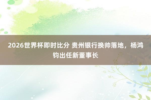 2026世界杯即时比分 贵州银行换帅落地,杨鸿钧出任新董事长