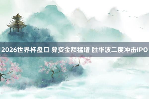 2026世界杯盘口 募资金额猛增 胜华波二度冲击IPO