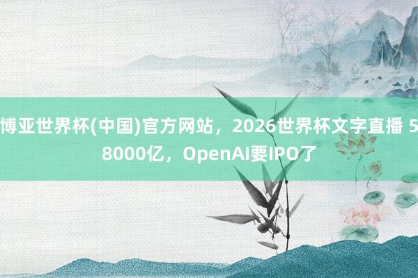 博亚世界杯(中国)官方网站,2026世界杯文字直播 58000亿,OpenAI要IPO了