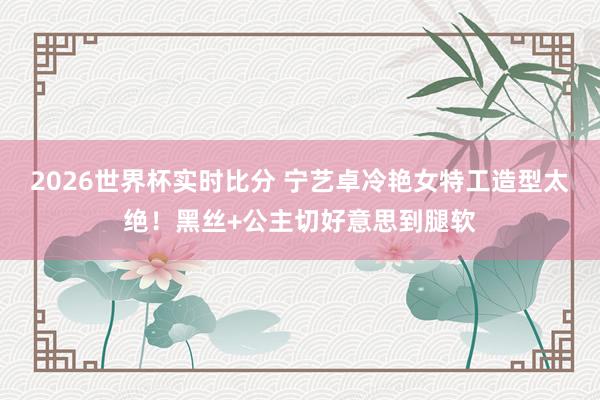 2026世界杯实时比分 宁艺卓冷艳女特工造型太绝!黑丝+公主切好意思到腿软