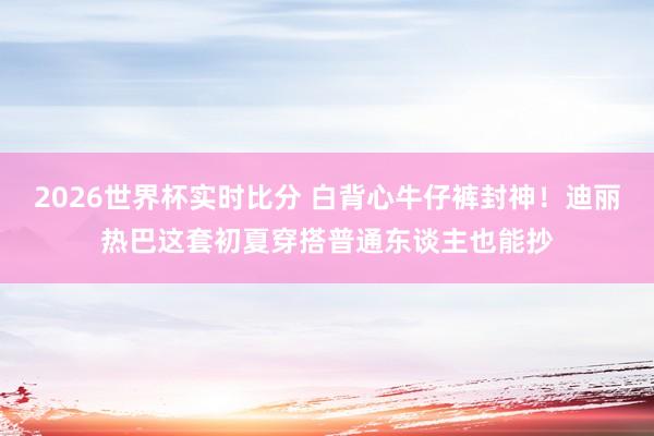 2026世界杯实时比分 白背心牛仔裤封神!迪丽热巴这套初夏穿搭普通东谈主也能抄
