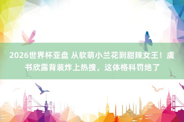 2026世界杯亚盘 从软萌小兰花到甜辣女王!虞书欣露背装炸上热搜,这体格科罚绝了