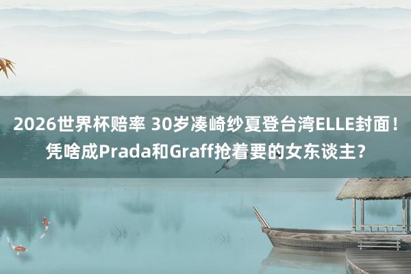 2026世界杯赔率 30岁凑崎纱夏登台湾ELLE封面!凭啥成Prada和Graff抢着要的女东谈主?