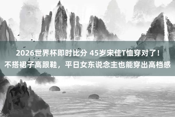 2026世界杯即时比分 45岁宋佳T恤穿对了!不搭裙子高跟鞋,平日女东说念主也能穿出高档感