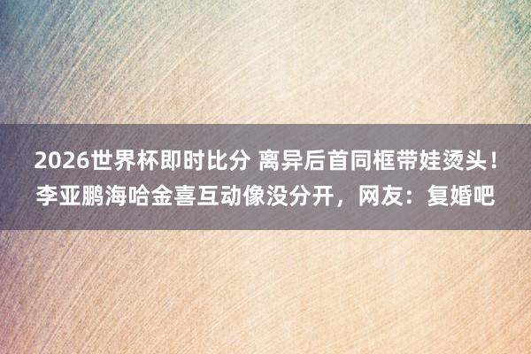 2026世界杯即时比分 离异后首同框带娃烫头!李亚鹏海哈金喜互动像没分开,网友:复婚吧