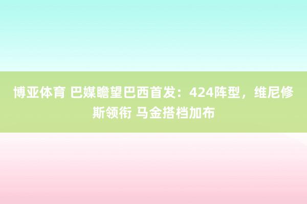 博亚体育 巴媒瞻望巴西首发：424阵型，维尼修斯领衔 马金搭档加布