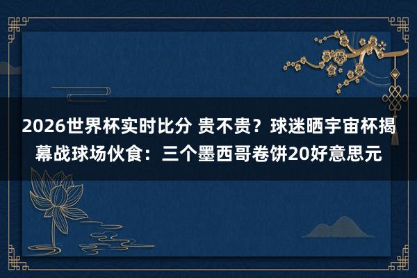 2026世界杯实时比分 贵不贵？球迷晒宇宙杯揭幕战球场伙食：三个墨西哥卷饼20好意思元