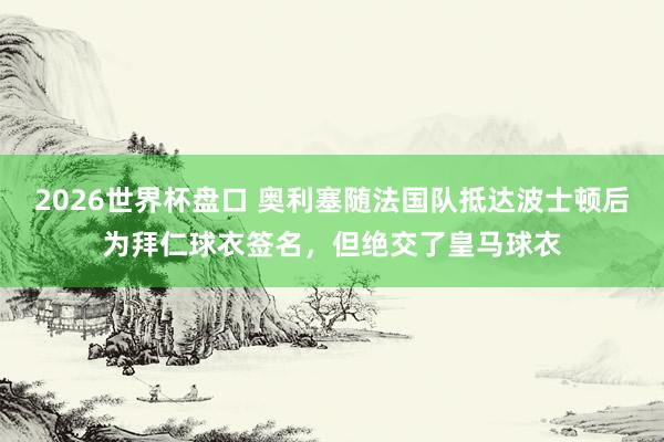 2026世界杯盘口 奥利塞随法国队抵达波士顿后为拜仁球衣签名，但绝交了皇马球衣